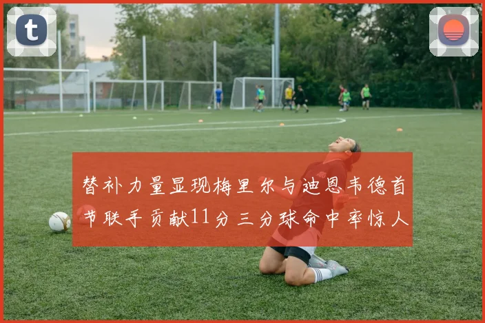 替补力量显现梅里尔与迪恩韦德首节联手贡献11分三分球命中率惊人
