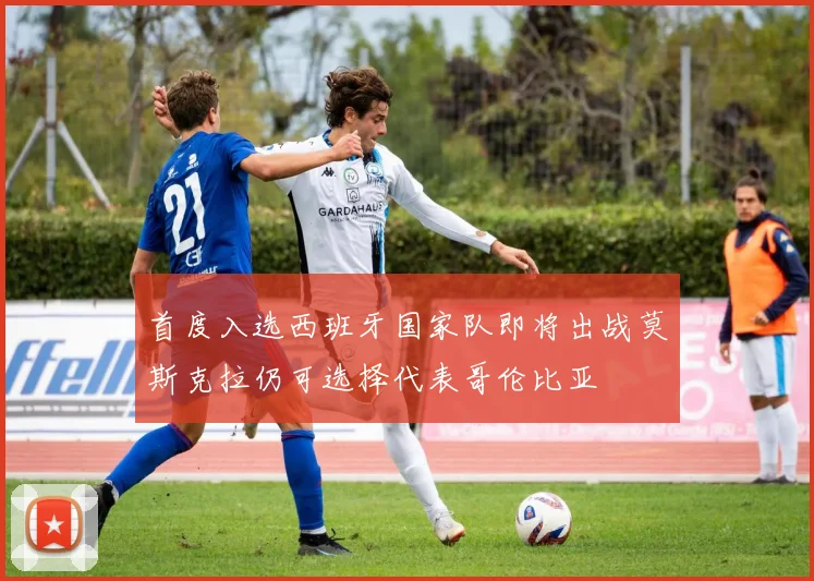 首度入选西班牙国家队即将出战莫斯克拉仍可选择代表哥伦比亚