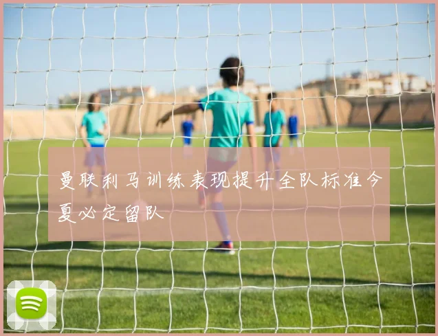 曼联利马训练表现提升全队标准今夏必定留队