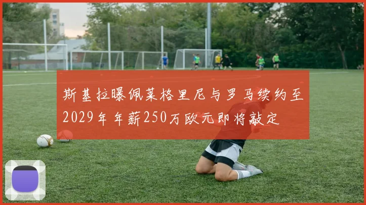斯基拉曝佩莱格里尼与罗马续约至2029年年薪250万欧元即将敲定