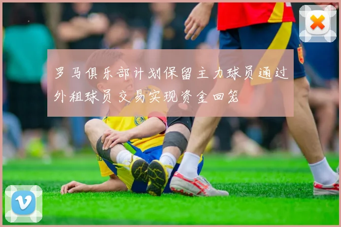 罗马俱乐部计划保留主力球员通过外租球员交易实现资金回笼