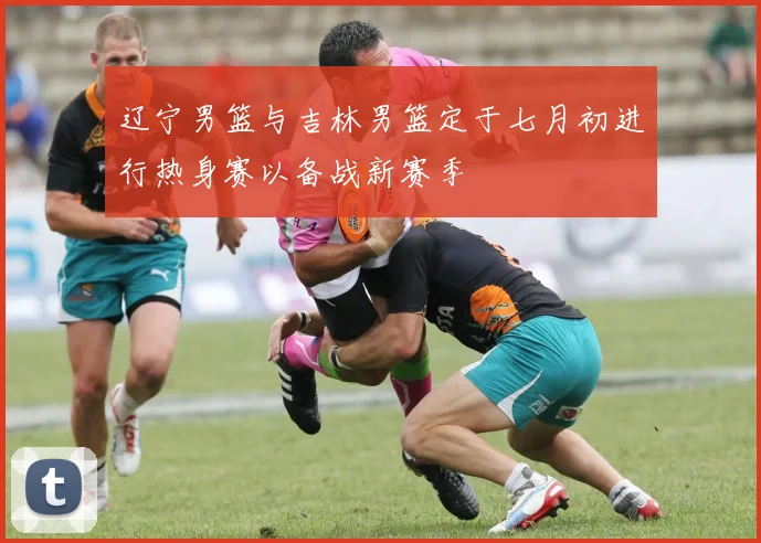 辽宁男篮与吉林男篮定于七月初进行热身赛以备战新赛季