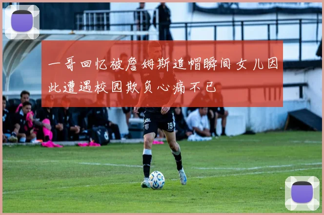 一哥回忆被詹姆斯追帽瞬间女儿因此遭遇校园欺负心痛不已