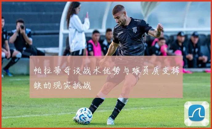 帕拉蒂奇谈战术优势与球员质变稀缺的现实挑战