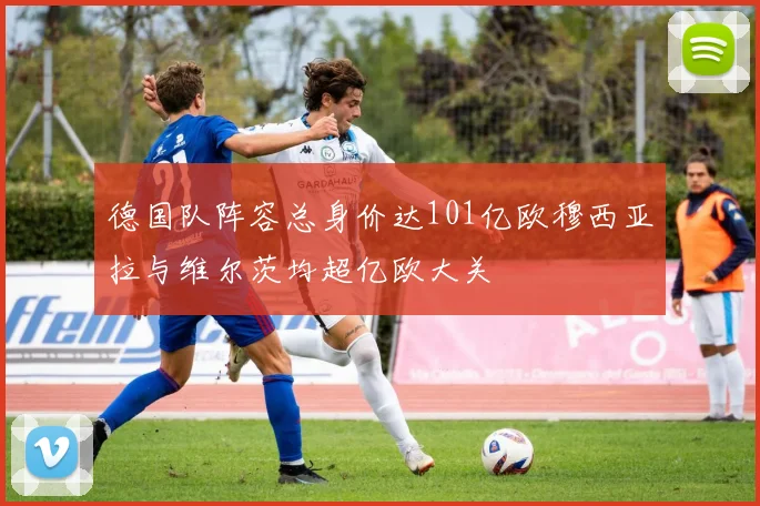 德国队阵容总身价达101亿欧穆西亚拉与维尔茨均超亿欧大关