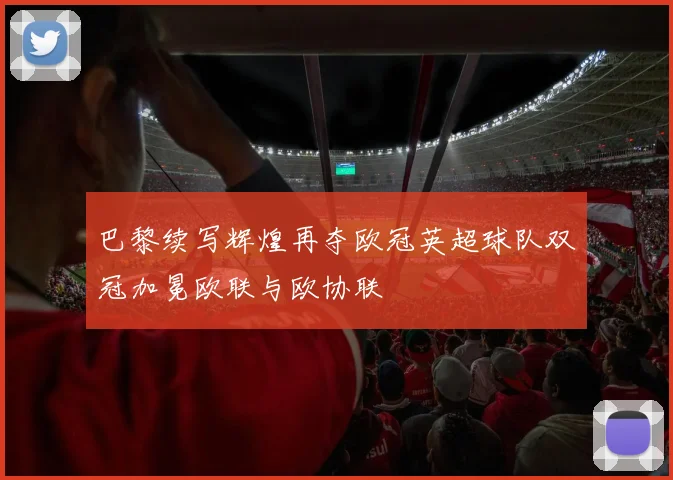 巴黎续写辉煌再夺欧冠英超球队双冠加冕欧联与欧协联