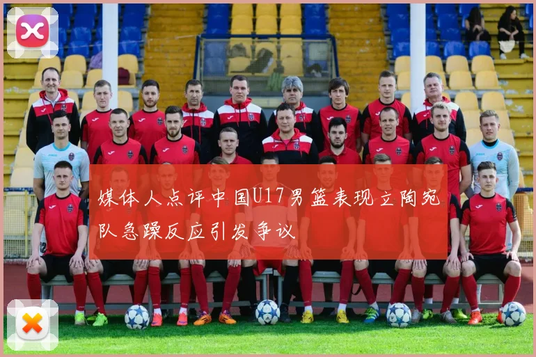 媒体人点评中国U17男篮表现立陶宛队急躁反应引发争议