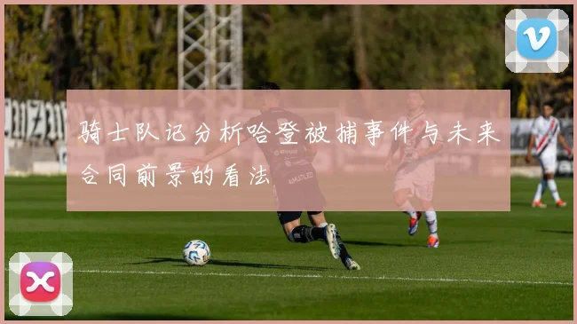 骑士队记分析哈登被捕事件与未来合同前景的看法