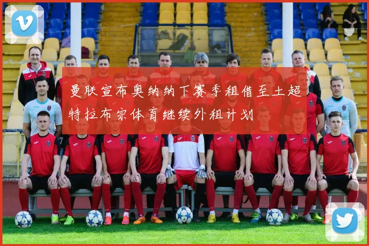 曼联宣布奥纳纳下赛季租借至土超特拉布宗体育继续外租计划