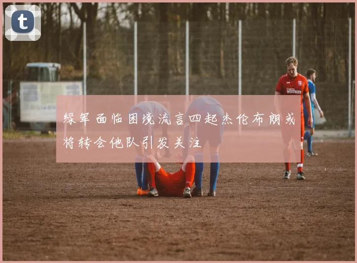 绿军面临困境流言四起杰伦布朗或将转会他队引发关注
