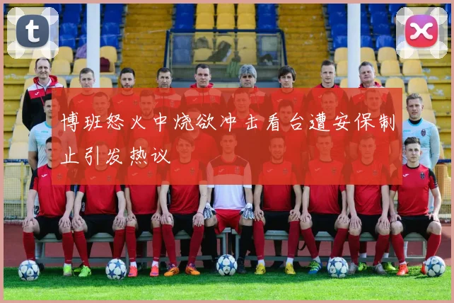 博班怒火中烧欲冲击看台遭安保制止引发热议