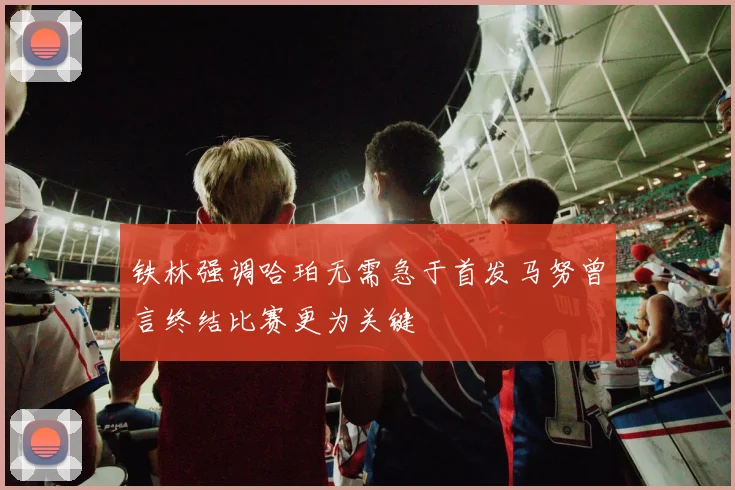 铁林强调哈珀无需急于首发马努曾言终结比赛更为关键