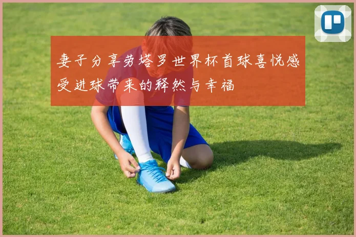 妻子分享劳塔罗世界杯首球喜悦感受进球带来的释然与幸福