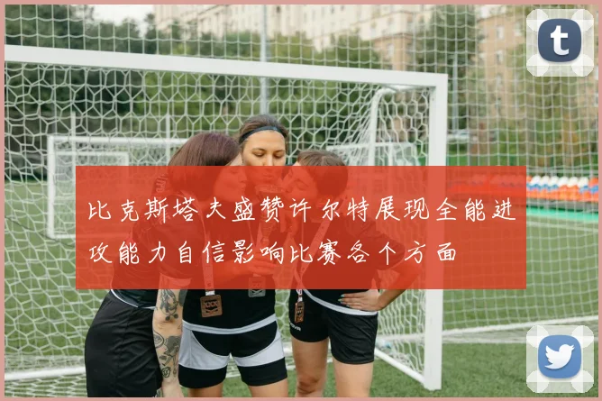 比克斯塔夫盛赞许尔特展现全能进攻能力自信影响比赛各个方面