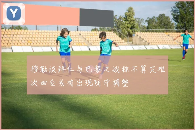 穆勒谈拜仁与巴黎之战称不算灾难次回合或将出现防守调整