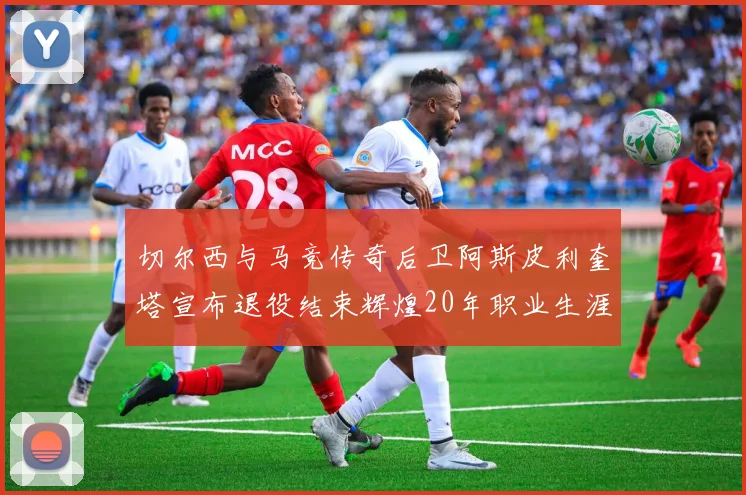 切尔西与马竞传奇后卫阿斯皮利奎塔宣布退役结束辉煌20年职业生涯
