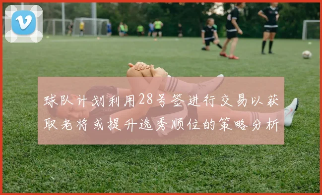 球队计划利用28号签进行交易以获取老将或提升选秀顺位的策略分析