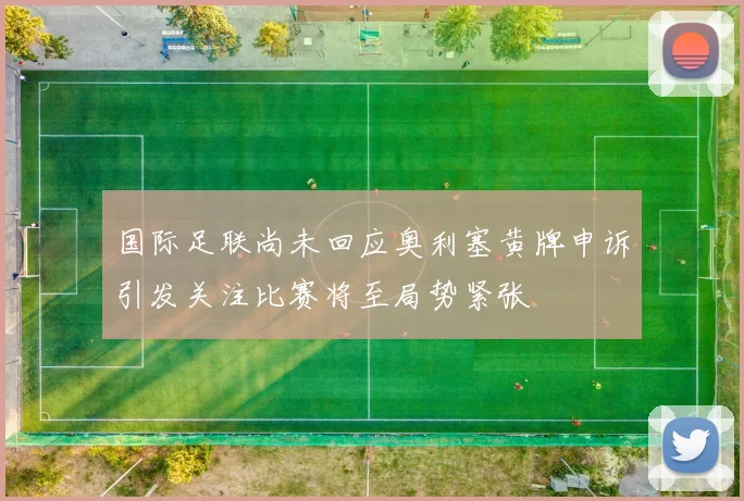 国际足联尚未回应奥利塞黄牌申诉引发关注比赛将至局势紧张