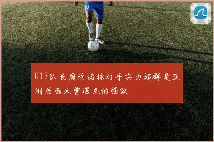 U17队长周雨诺称对手实力超群是亚洲层面未曾遇见的强敌