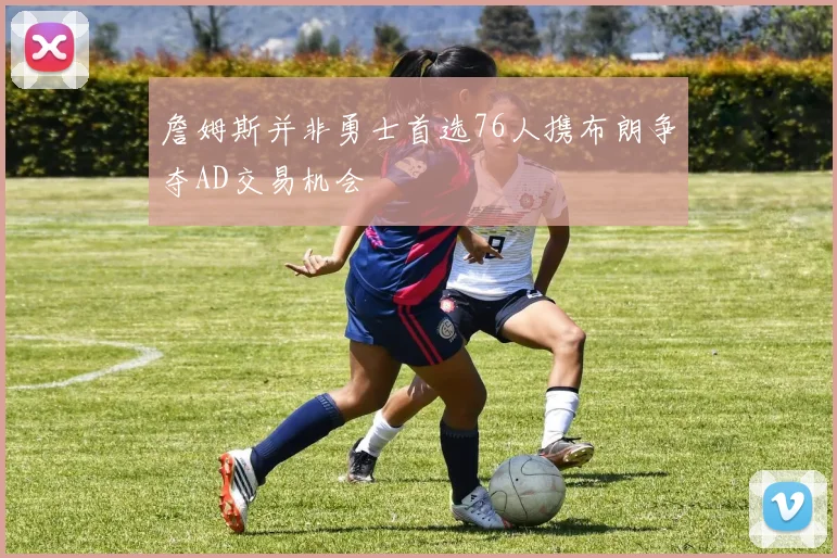 詹姆斯并非勇士首选76人携布朗争夺AD交易机会