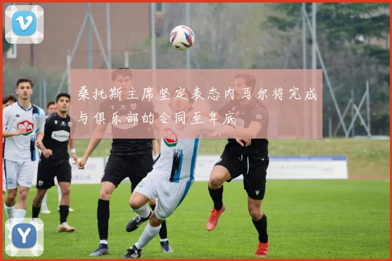 桑托斯主席坚定表态内马尔将完成与俱乐部的合同至年底