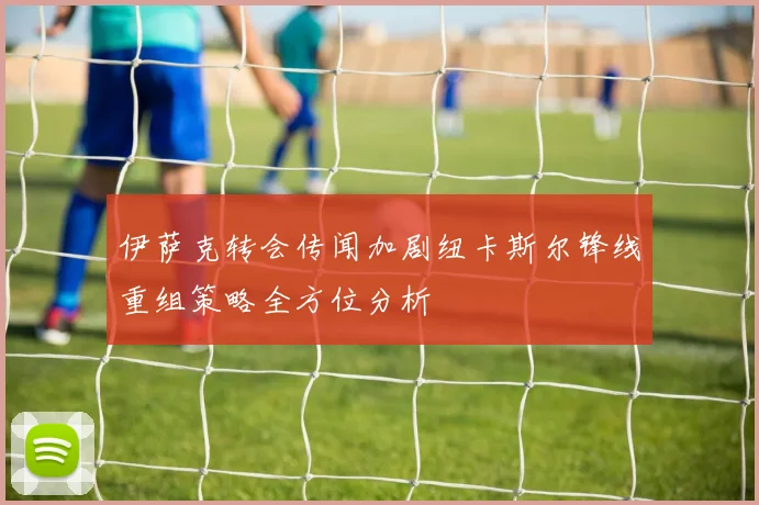 伊萨克转会传闻加剧纽卡斯尔锋线重组策略全方位分析