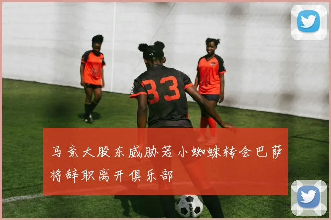 马竞大股东威胁若小蜘蛛转会巴萨将辞职离开俱乐部