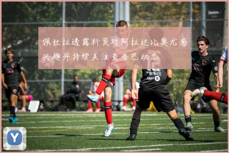 佩杜拉透露科莫对阿拉达比奥尤感兴趣并持续关注查洛巴动态