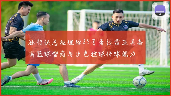 独行侠总经理称25号秀拉雷亚具备高篮球智商与出色控球传球能力